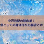 中沢元紀の筋肉美！俳優としての身体作りの秘密とは？