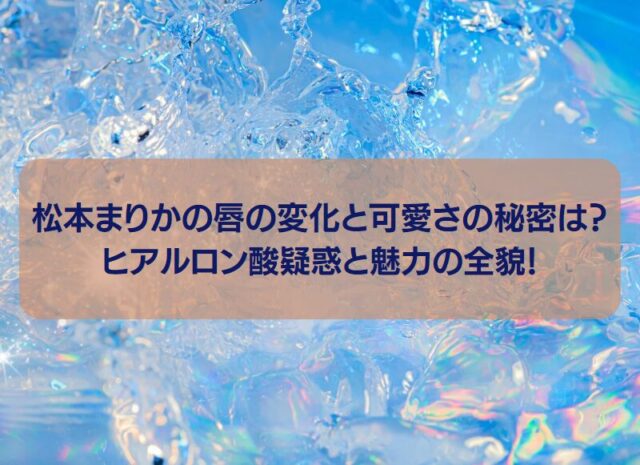 松本まりかの唇の変化と可愛さの秘密は？ヒアルロン酸疑惑と魅力の全貌！